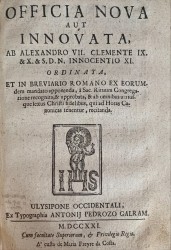 OFFICIA NOVA AUT INNOVATA AB ALEXANDRO VII. CLEMENTE IX. & X. & S. D. N. Innocentio XI. ORDINATA, ET IN BREVIARIO ROMANO EX eorundem mandato apponenda, à Sac. Rituum Congregatione recognita, & approbata, & ab omnibus utriusque sexus Christi fidelibus, qui ad Horas Canonicas tenentur, recitanda. Junto com : OFFICIA ULYSSIPONENSIS ECCLESIAE, EX CONSUETUDINE ANTIQUA, ET CONCESSIONE SIXTI V. IN EJUS. Ulysipone. Ex Typographia Antonij Pedrozo Galram. 1722. In-8º de 197, [1] págs. Enc.